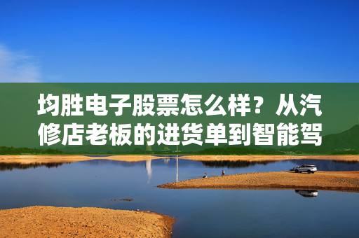 均胜电子股票怎么样?从汽修店老板的进货单到智能驾驶Tier1,普通人能布局吗?