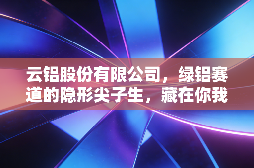 云铝股份有限公司，绿铝赛道的隐形尖子生，藏在你我家电饭煲里的千亿工业逻辑