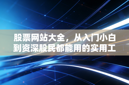 股票网站大全，从入门小白到资深股民都能用的实用工具指南，帮你少走3年弯路