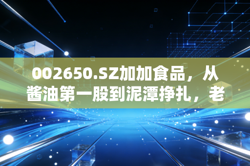 002650.SZ加加食品,从酱油第一股到泥潭挣扎,老国民品牌还有机会重回家庭厨房吗?
