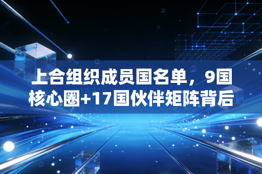 上合组织成员国名单，9国核心圈+17国伙伴矩阵背后，普通人能摸到的3类跨境新红利