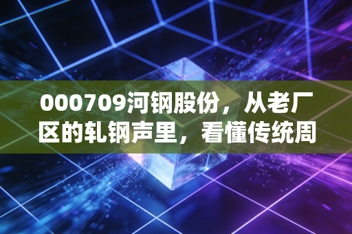 000709河钢股份,从老厂区的轧钢声里,看懂传统周期股的普通人投资逻辑