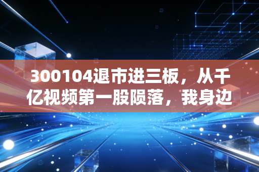 300104退市进三板，从千亿视频第一股陨落，我身边散户120万首付打水漂的真实警示