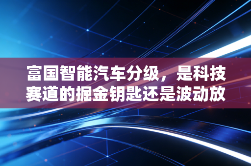 富国智能汽车分级，是科技赛道的掘金钥匙还是波动放大器？给普通投资者的真心话