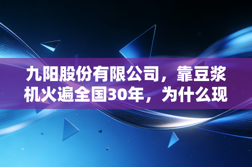 九阳股份有限公司,靠豆浆机火遍全国30年,为什么现在年轻人的厨房快看不到它了?