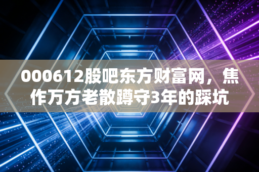 000612股吧东方财富网，焦作万方老散蹲守3年的踩坑、吃肉真实复盘，给所有周期股玩家的提醒