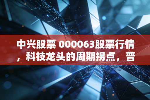 中兴股票 000063股票行情,科技龙头的周期拐点,普通人要不要上车?