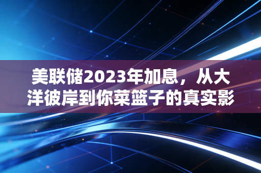 美联储2023年加息,从大洋彼岸到你菜篮子的真实影响全梳理