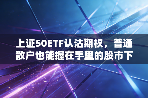 上证50ETF认沽期权，普通散户也能握在手里的股市下跌保险单