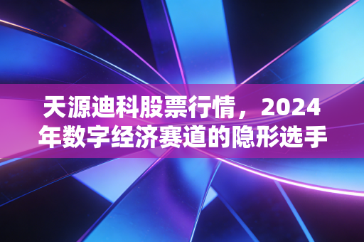 天源迪科股票行情,2024年数字经济赛道的隐形选手,普通人要不要上车?