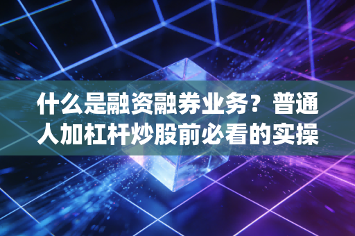 什么是融资融券业务？普通人加杠杆炒股前必看的实操指南&避坑手册