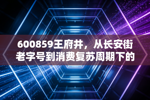 600859王府井,从长安街老字号到消费复苏周期下的攻守兼备样本