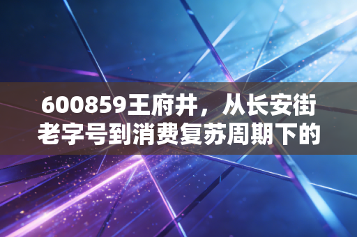 600859王府井，从长安街老字号到消费复苏周期下的攻守兼备样本