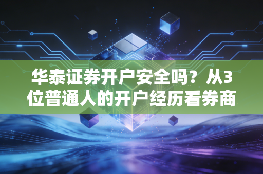 华泰证券开户安全吗？从3位普通人的开户经历看券商开户的安全性逻辑