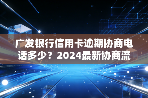 广发银行信用卡逾期协商电话多少？2024最新协商流程+避坑指南，帮你少走3个月弯路