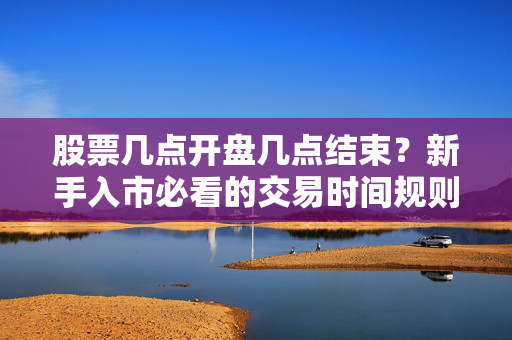 股票几点开盘几点结束？新手入市必看的交易时间规则+避坑指南