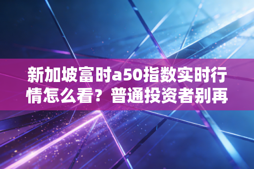 新加坡富时a50指数实时行情怎么看?普通投资者别再把它当A股算命神器了