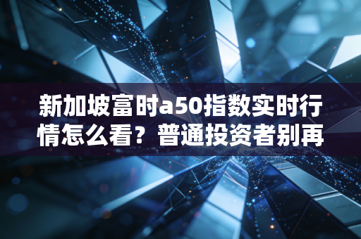 新加坡富时a50指数实时行情怎么看？普通投资者别再把它当A股算命神器了