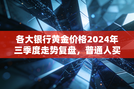 各大银行黄金价格2024年三季度走势复盘，普通人买金赚零花钱的门道我帮你摸清楚了