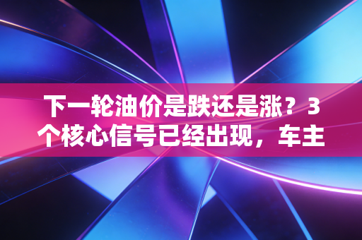 下一轮油价是跌还是涨？3个核心信号已经出现，车主、货运从业者提前做好准备