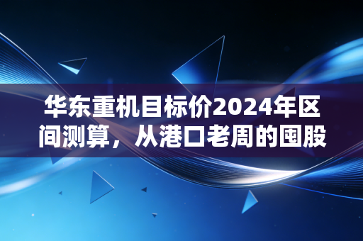 华东重机目标价2024年区间测算，从港口老周的囤股决策，看懂高端装备的估值逻辑