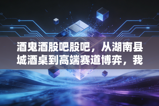 酒鬼酒股吧股吧，从湖南县城酒桌到高端赛道博弈，我亲历的三次投资抉择