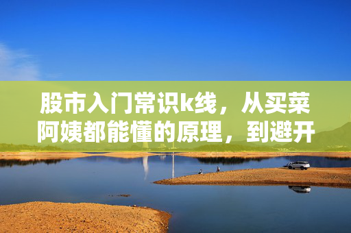 股市入门常识k线，从买菜阿姨都能懂的原理，到避开80%散户亏损的实操技巧