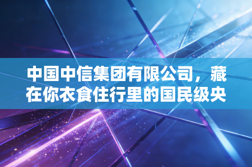 中国中信集团有限公司,藏在你衣食住行里的国民级央企,44年生长史里的中国经济密码