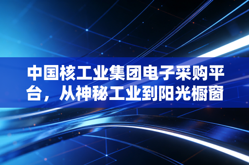 中国核工业集团电子采购平台,从神秘工业到阳光橱窗,大国重器的采购账里藏着普通人的生活红利