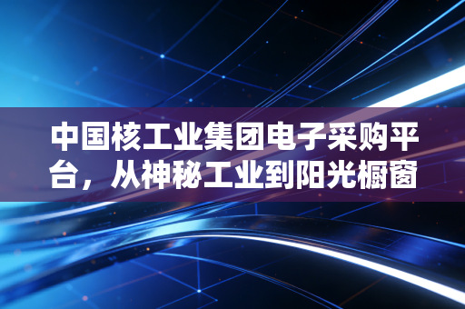 中国核工业集团电子采购平台,从神秘工业到阳光橱窗,大国重器的采购账里藏着普通人的生活红利