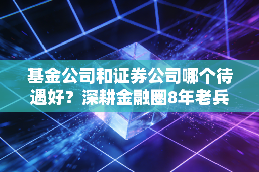 基金公司和证券公司哪个待遇好?深耕金融圈8年老兵掏心窝子对比,选岗别踩坑