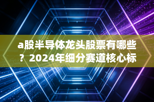 a股半导体龙头股票有哪些？2024年细分赛道核心标的盘点，附投资逻辑&避雷指南