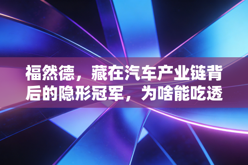福然德,藏在汽车产业链背后的隐形冠军,为啥能吃透新老车企的供应链刚需?