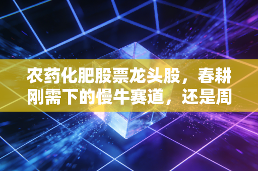 农药化肥股票龙头股，春耕刚需下的慢牛赛道，还是周期波动的短期风口？