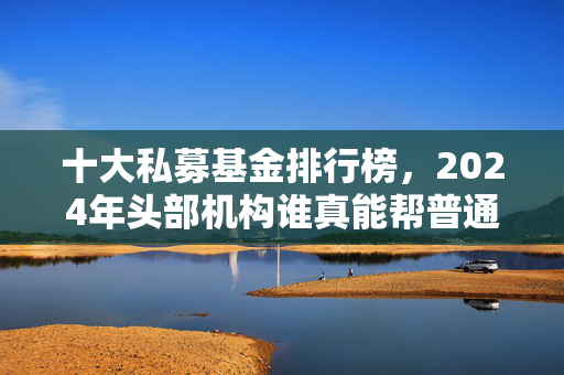 十大私募基金排行榜,2024年头部机构谁真能帮普通投资者赚到钱?