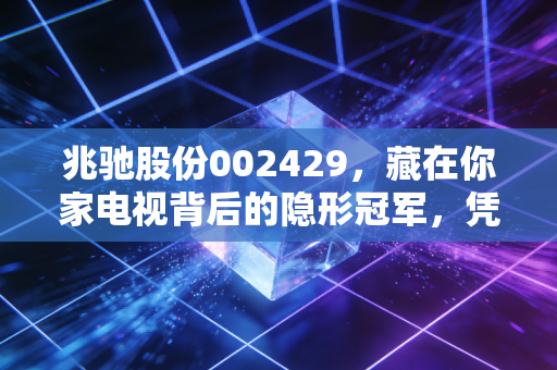 兆驰股份002429，藏在你家电视背后的隐形冠军，凭啥穿越行业周期赚遍全球？