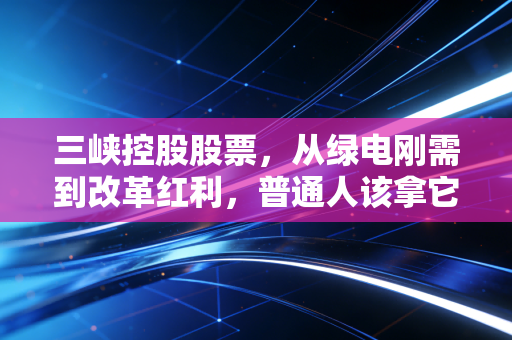 三峡控股股票，从绿电刚需到改革红利，普通人该拿它当资产压舱石吗？
