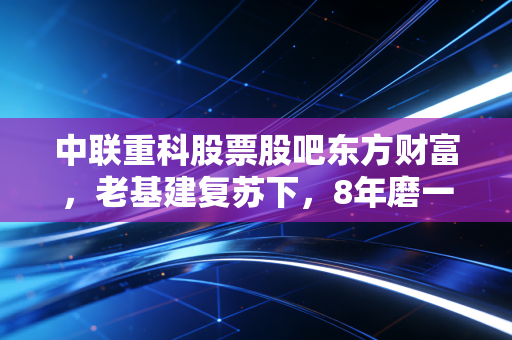中联重科股票股吧东方财富，老基建复苏下，8年磨一剑的工程茅到底能不能抄底？