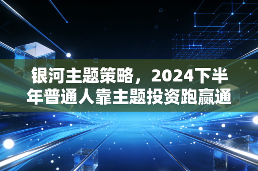 银河主题策略，2024下半年普通人靠主题投资跑赢通胀的实操手册