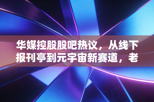 华媒控股股吧热议，从线下报刊亭到元宇宙新赛道，老牌传媒股的翻盘机会真的来了吗？