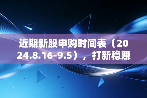近期新股申购时间表（2024.8.16-9.5），打新稳赚不赚？我帮3个家庭算完账才敢说真话