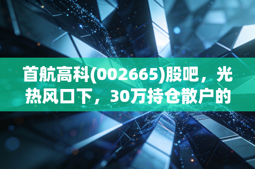 首航高科(002665)股吧,光热风口下,30万持仓散户的赚亏实录与后市逻辑拆解