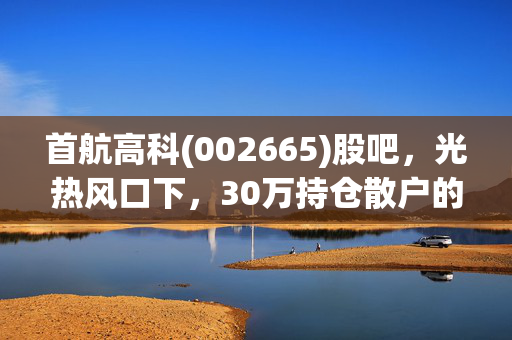 首航高科(002665)股吧,光热风口下,30万持仓散户的赚亏实录与后市逻辑拆解