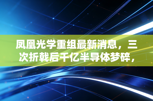 凤凰光学重组最新消息，三次折戟后千亿半导体梦碎，老牌光学龙头的转型困局值得所有传统企业警惕