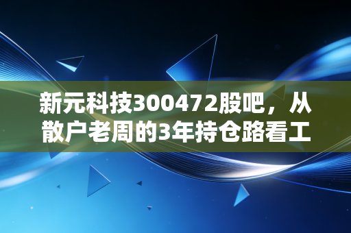新元科技300472股吧，从散户老周的3年持仓路看工业数字化个股的投资逻辑