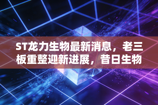 ST龙力生物最新消息，老三板重整迎新进展，昔日生物燃料第一股还能重回主板吗？