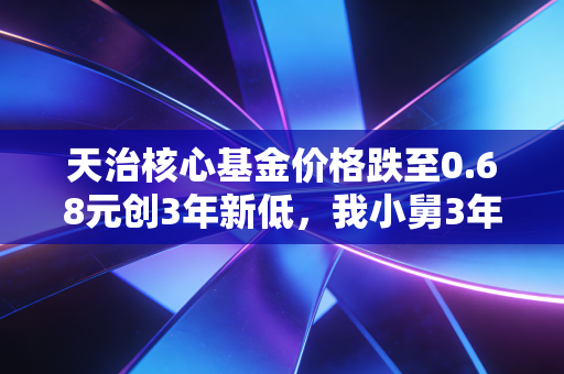 天治核心基金价格跌至0.68元创3年新低，我小舅3年亏12万的主动基避坑指南
