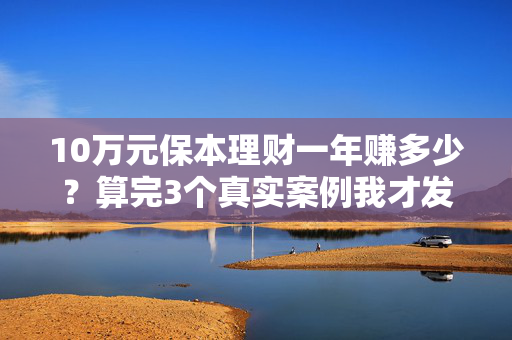 10万元保本理财一年赚多少?算完3个真实案例我才发现,大多人都踩了这些坑