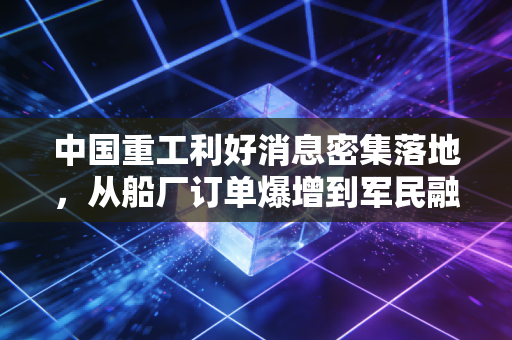 中国重工利好消息密集落地，从船厂订单爆增到军民融合破局，普通人也能踩准高端制造风口