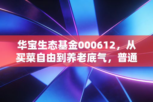 华宝生态基金000612,从买菜自由到养老底气,普通人搭碳中和快车的靠谱选择?